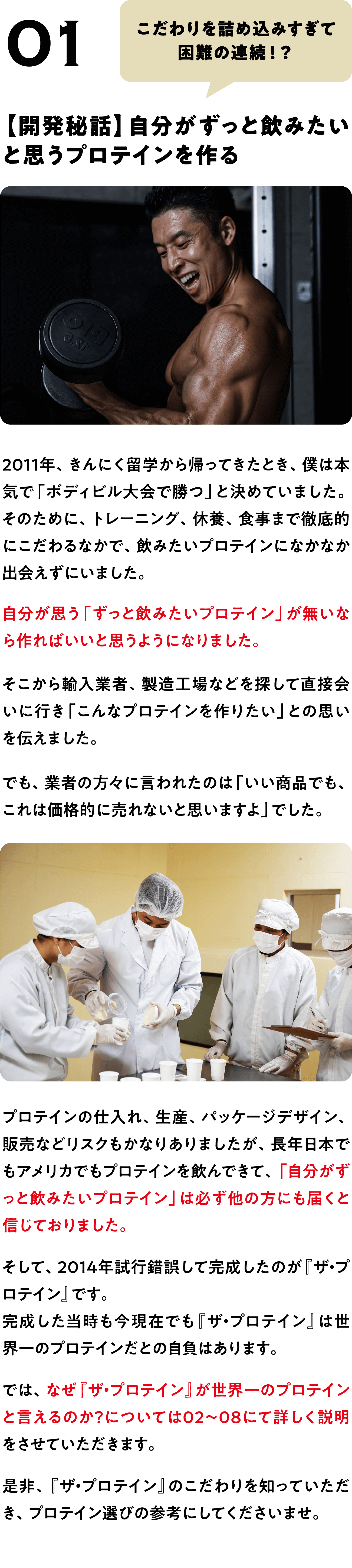 POINT 01
こだわりを詰め込みすぎて
困難の連続！？
【開発秘話】自分がずっと飲みたい
と思うプロテインを作る
2011年、きんにく留学から帰ってきたとき、僕は本気で「ボディビル大会で勝つ」と決めていました。
そのために、トレーニング、休養、食事まで徹底的にこだわるなかで、飲みたいプロテインになかなか出会えずにいました。
自分が思う「ずっと飲みたいプロテイン」が無いなら作ればいいと思うようになりました。
そこから輸入業者、製造工場などを探して直接会いに行き「こんなプロテインを作りたい」との思いを伝えました。
でも、業者の方々に言われたのは「いい商品でも、これは価格的に売れないと思いますよ」でした。
プロテインの仕入れ、生産、パッケージデザイン、販売などリスクもかなりありましたが、長年日本でもアメリカでもプロテインを飲んできて、「自分がずっと飲みたいプロテイン」は必ず他の方にも届くと信じておりました。
そして、2014年試行錯誤して完成したのが『ザ・プロテイン』です。
完成した当時も今現在でも『ザ・プロテイン』は世界一のプロテインだとの自負はあります。
では、なぜ『ザ・プロテイン』が世界一のプロテインと言えるのか?については02〜08にて詳しく説明をさせていただきます。
是非、『ザ・プロテイン』のこだわりを知っていただき、プロテイン選びの参考にしてくださいませ。