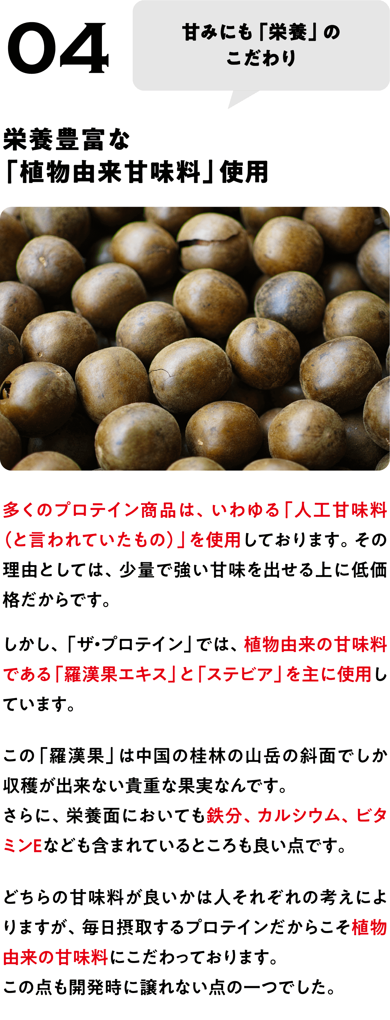 POINT 04
甘みにも「栄養」の
こだわり
栄養豊富な
「植物由来甘味料」使用
多くのプロテイン商品は、いわゆる「人工甘味料（と言われていたもの）」を使用しております。その理由としては、少量で強い甘味を出せる上に低価格だからです。
しかし、「ザ・プロテイン」では、植物由来の甘味料である「羅漢果エキス」と「ステビア」を主に使用しています。
この「羅漢果」は中国の桂林の山岳の斜面でしか収穫が出来ない貴重な果実なんです。
さらに、栄養面においても鉄分、カルシウム、ビタミンEなども含まれているところも良い点です。
どちらの甘味料が良いかは人それぞれの考えによりますが、毎日摂取するプロテインだからこそ植物由来の甘味料にこだわっております。
この点も開発時に譲れない点の一つでした。