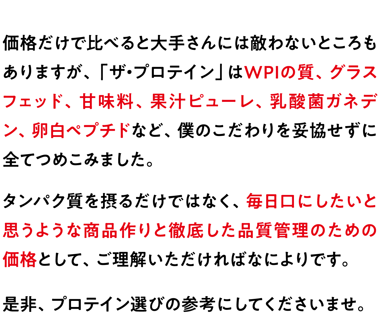 価格だけで比べると大手さんには敵わないところもありますが、「ザ・プロテイン」はWPIの質、グラスフェッド、甘味料、果汁ピューレ、乳酸菌ガネデン、卵白ペプチドなど、僕のこだわりを妥協せずに全てつめこみました。
タンパク質を摂るだけではなく、毎日口にしたいと思うような商品作りと徹底した品質管理のための価格として、ご理解いただければなによりです。
是非、プロテイン選びの参考にしてくださいませ。