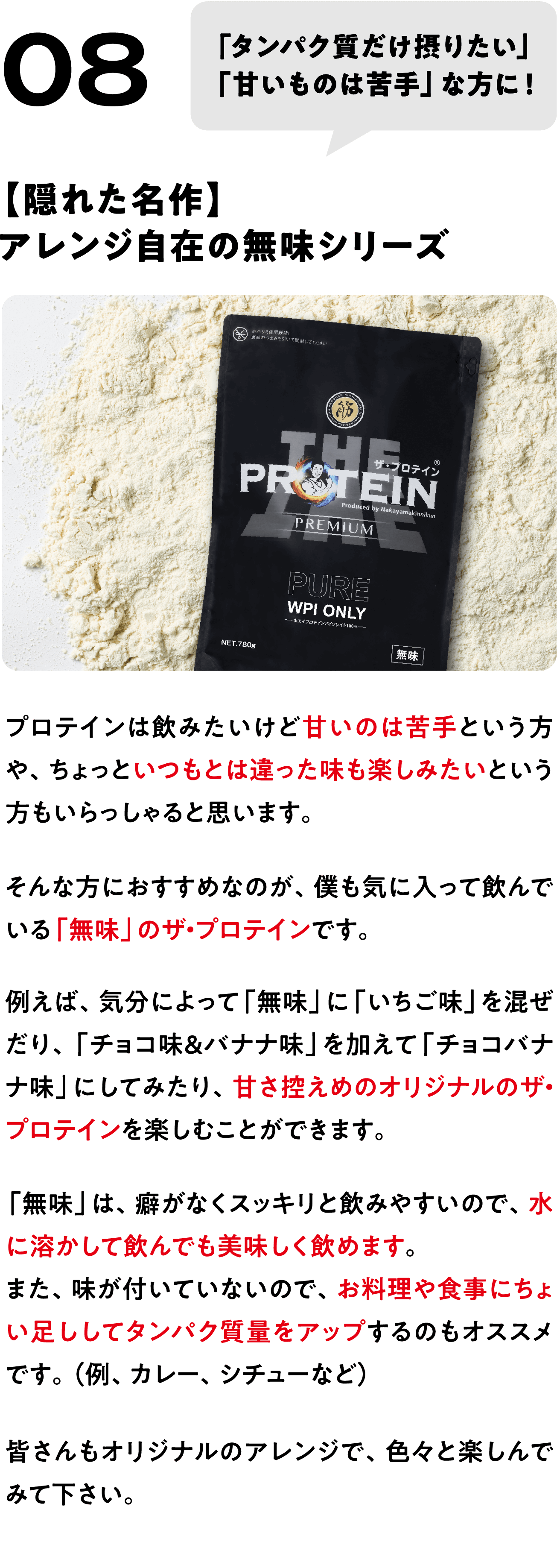 POINT 08
「タンパク質だけ摂りたい」
「甘いものは苦手」な方に！
【隠れた名作】
アレンジ自在の無味シリーズ
プロテインは飲みたいけど甘いのは苦手という方や、ちょっといつもとは違った味も楽しみたいという方もいらっしゃると思います。
そんな方におすすめなのが、僕も気に入って飲んでいる「無味」のザ・プロテインです。
例えば、気分によって「無味」に「いちご味」を混ぜたり、「チョコ味＆バナナ味」を加えて「チョコバナナ味」にしてみたり、甘さ控えめのオリジナルのザ・プロテインを楽しむことができます。
「無味」は、癖がなくスッキリと飲みやすいので、水に溶かして飲んでも美味しく飲めます。
また、味が付いていないので、お料理や食事にちょい足ししてタンパク質量をアップするのもオススメです。（例、カレー、シチューなど）
皆さんもオリジナルのアレンジで、色々と楽しんでみて下さい。